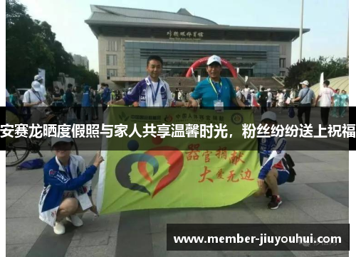 安赛龙晒度假照与家人共享温馨时光，粉丝纷纷送上祝福