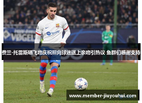 费兰-托雷斯晒飞吻庆祝照向球迷送上亲吻引热议 鱼群们感谢支持