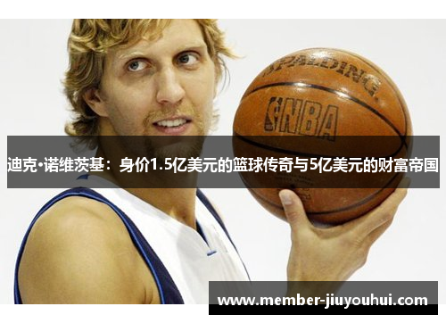 迪克·诺维茨基：身价1.5亿美元的篮球传奇与5亿美元的财富帝国