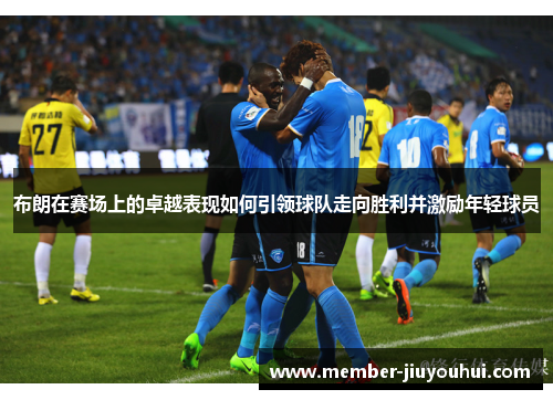 布朗在赛场上的卓越表现如何引领球队走向胜利并激励年轻球员
