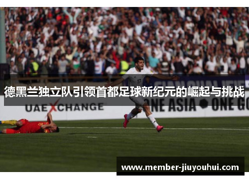 德黑兰独立队引领首都足球新纪元的崛起与挑战 德黑兰独立队引领首都足球新纪元的崛起与挑战